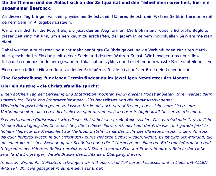 Da die Themen und der Ablauf sich an der Zeitqualität und den Teilnehmern orientiert, hier ein allgemeiner Überblick: An diesem Tag bringen wir dein physisches Selbst, dein Höheres Selbst, dein Wahres Selbt in Harmonie mit deinem Sein im Alltagsbewusstsein.  Wir öffnen dich für die Potentiale, die jetzt deinen Weg formen. Die Elohim und weitere lichtvolle Begleiter dieser Zeit sind mit uns, um einen Raum zu erschaffen, der jedem in seinem individuellen Sein am meisten dient.  Dabei werden alte Muster und nicht mehr benötigte Gelübde gelöst, sowie Verbindungen zur alten Matrix. Alles geschieht im Einklang mit deiner Seele und deinem Wahren Selbst. Wir bewegen uns über diese Inkarnation hinaus in deinem gesamten Inkarnationszyklus und beziehen unbewusste Seelenanteile mit ein.  Eine ganzheitiliche Hinwendung zu deiner Schöpferkraft, die jetzt auf der Erde dein Leben formt. Eine Beschreibung  für diesen Termin findest du im jeweiligen Newsletter des Monats.  Hier ein Auszug - die Christusfamilie spricht: Einen solchen Tag der Befreiung und Integration möchten wir in diesem Monat anbieten. Ihrer werdet darin unterstützt, Reste von Programmierungen, Glaubenssätzen und die damit verbundenen Wiederholungsschleifen gehen zu lassen. Ihr könnt euch darauf freuen, euer Licht, eure Liebe, eure Verbundenheit in das Leben lichtvoller zu spüren und euch in eurer Schöpferkraft besser zu erkennen. Das verbindende Christuslicht wird dieses Mal dabei eine große Rolle spielen. Das verbindende Christuslicht ist eine Schwingung des Christuslichts, die in dieser Form noch nicht auf der Erde war und gerade jetzt in hohem Maße für die Menschheit zur Verfügung steht. Es ist das Licht des Christus in euch, indem ihr euch als euer höheres Wesen in der Lichtmatrix eures Höheren Selbst wiedererkennt. Es ist eine Schwingung, die aus einer kosmischen Bewegung der Schöpfung nun die Gitternetze des Planeten Erde mit Information und Integration des Höheren Selbst hereinkommt. Denn in eurem Sein auf Erden, in eurem Sein in der Liebe seid ihr die Empfänger, die als Brücke des Lichts dem Übergang dienen. In diesem Sinne, ihr Geliebten, schwingen wir mit euch, sind Teil eures Prozesses und in Liebe mit ALLEM WAS IST. Ihr seid gesegnet in eurem Sein auf Erden.